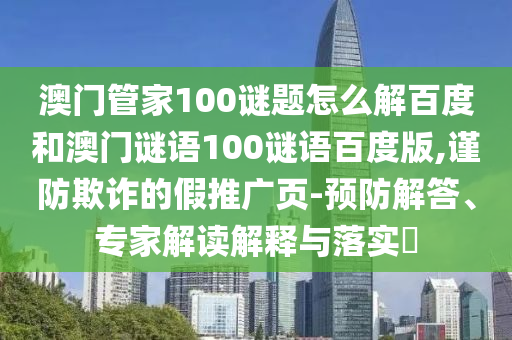 澳门管家100谜题怎么解百度和澳门谜语100谜语百度版,谨防欺诈的假推广页-预防解答、专家解读解释与落实