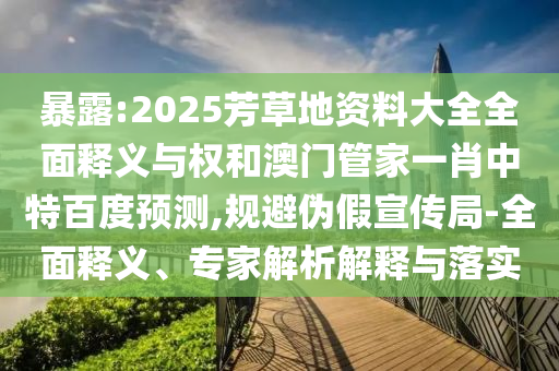 暴露:2025芳草地资料大全全面释义与权和澳门管家一肖中特百度预测,规避伪假宣传局-全面释义、专家解析解释与落实
