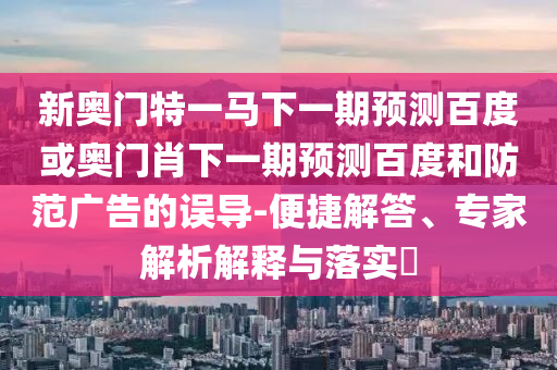 新奥门特一马下一期预测百度或奥门肖下一期预测百度和防范广告的误导-便捷解答、专家解析解释与落实​