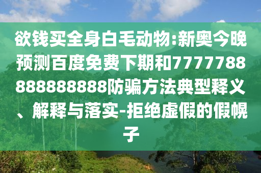 欲钱买全身白毛动物:新奥今晚预测百度免费下期和7777788888888888防骗方法典型释义、解释与落实-拒绝虚假的假幌子