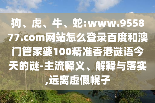 狗、虎、牛、蛇:www.955877.com网站怎么登录百度和澳门管家婆100精准香港谜语今天的谜-主流释义、解释与落实,远离虚假幌子