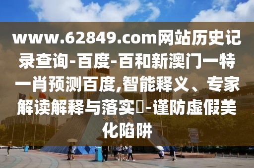 www.62849.com网站历史记录查询-百度-百和新澳门一特一肖预测百度,智能释义、专家解读解释与落实​-谨防虚假美化陷阱