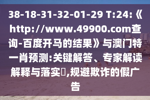 38-18-31-32-01-29 T:24:《http://www.49900.com查询-百度开马的结果》与澳门特一肖预测:关键解答、专家解读解释与落实​,规避欺诈的假广告