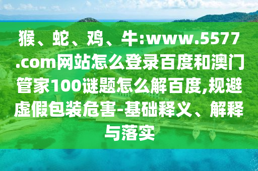 猴、蛇、鸡、牛:www.5577.com网站怎么登录百度和澳门管家100谜题怎么解百度,规避虚假包装危害-基础释义、解释与落实