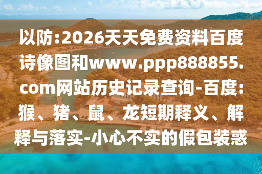 以防:2026天天免费资料百度诗像图和www.ppp888855.com网站历史记录查询-百度:猴、猪、鼠、龙短期释义、解释与落实-小心不实的假包装惑