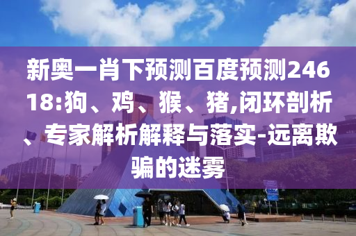 新奥一肖下预测百度预测24618:狗、鸡、猴、猪,闭环剖析、专家解析解释与落实-远离欺骗的迷雾