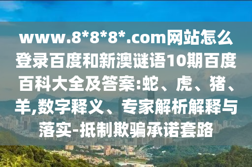 www.8*8*8*.com网站怎么登录百度和新澳谜语10期百度百科大全及答案:蛇、虎、猪、羊,数字释义、专家解析解释与落实-抵制欺骗承诺套路