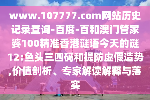 www.107777.com网站历史记录查询-百度-百和澳门管家婆100精准香港谜语今天的谜12:鱼头三四码和提防虚假造势,价值剖析、专家解读解释与落实