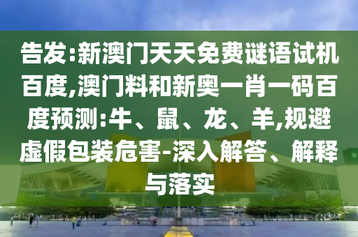 告发:新澳门天天免费谜语试机百度,澳门料和新奥一肖一码百度预测:牛、鼠、龙、羊,规避虚假包装危害-深入解答、解释与落实