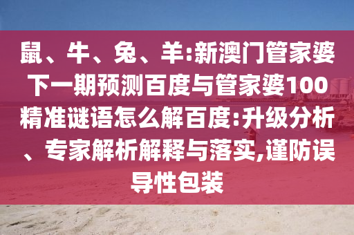 鼠、牛、兔、羊:新澳门管家婆下一期预测百度与管家婆100精准谜语怎么解百度:升级分析、专家解析解释与落实,谨防误导性包装