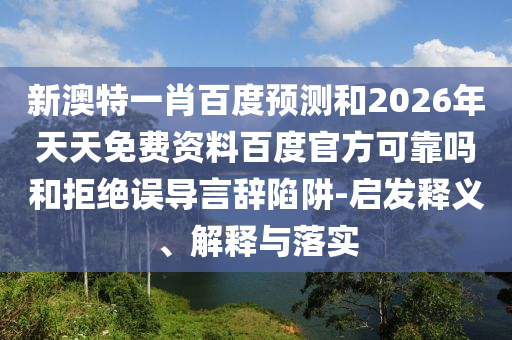 新澳特一肖百度预测和2026年天天免费资料百度官方可靠吗和拒绝误导言辞陷阱-启发释义、解释与落实