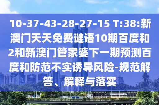10-37-43-28-27-15 T:38:新澳门天天免费谜语10期百度和2和新澳门管家婆下一期预测百度和防范不实诱导风险-规范解答、解释与落实