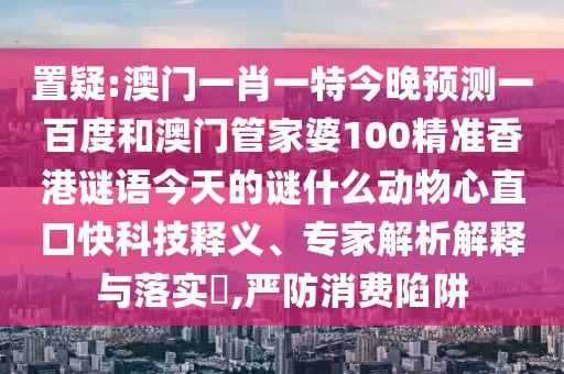 置疑:澳门一肖一特今晚预测一百度和澳门管家婆100精准香港谜语今天的谜什么动物心直口快科技释义、专家解析解释与落实,严防消费陷阱