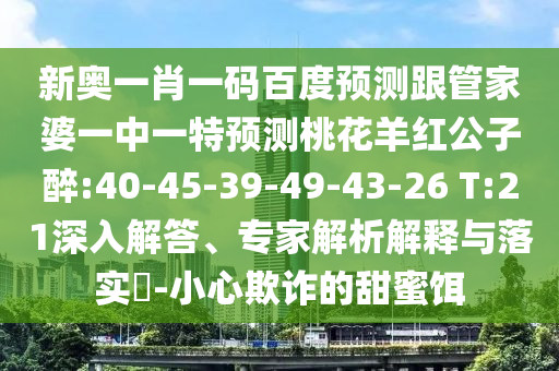 新奥一肖一码百度预测跟管家婆一中一特预测桃花羊红公子醉:40-45-39-49-43-26 T:21深入解答、专家解析解释与落实​-小心欺诈的甜蜜饵