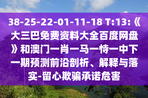 38-25-22-01-11-18 T:13:《大三巴免费资料大全百度网盘》和澳门一肖一马一恃一中下一期预测前沿剖析、解释与落实-留心欺骗承诺危害