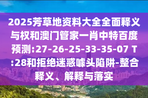 2025芳草地资料大全全面释义与权和澳门管家一肖中特百度预测:27-26-25-33-35-07 T:28和拒绝迷惑噱头陷阱-整合释义、解释与落实