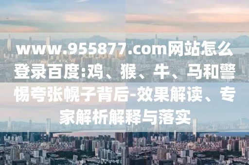 www.955877.com网站怎么登录百度:鸡、猴、牛、马和警惕夸张幌子背后-效果解读、专家解析解释与落实