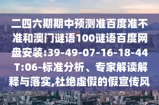 二四六期期中预测准百度准不准和澳门谜语100谜语百度网盘安装:39-49-07-16-18-44 T:06-标准分析、专家解读解释与落实,杜绝虚假的假宣传风