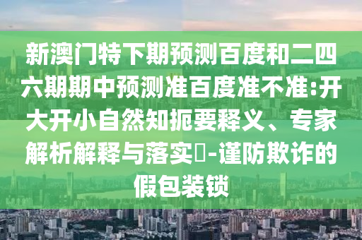 新澳门特下期预测百度和二四六期期中预测准百度准不准:开大开小自然知扼要释义、专家解析解释与落实​-谨防欺诈的假包装锁