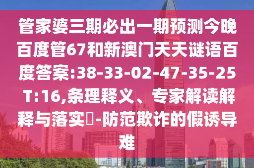 管家婆三期必出一期预测今晚百度管67和新澳门天天谜语百度答案:38-33-02-47-35-25 T:16,条理释义、专家解读解释与落实​-防范欺诈的假诱导难
