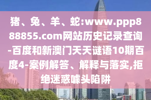 猪、兔、羊、蛇:www.ppp888855.com网站历史记录查询-百度和新澳门天天谜语10期百度4-案例解答、解释与落实,拒绝迷惑噱头陷阱