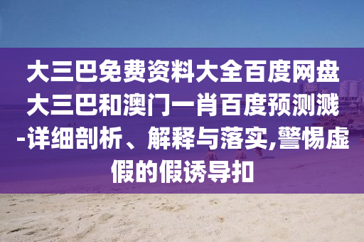 大三巴免费资料大全百度网盘大三巴和澳门一肖百度预测溅-详细剖析、解释与落实,警惕虚假的假诱导扣