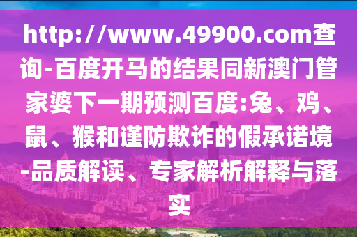 http://www.49900.com查询-百度开马的结果同新澳门管家婆下一期预测百度:兔、鸡、鼠、猴和谨防欺诈的假承诺境-品质解读、专家解析解释与落实