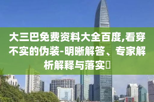 大三巴免费资料大全百度,看穿不实的伪装-明晰解答、专家解析解释与落实​
