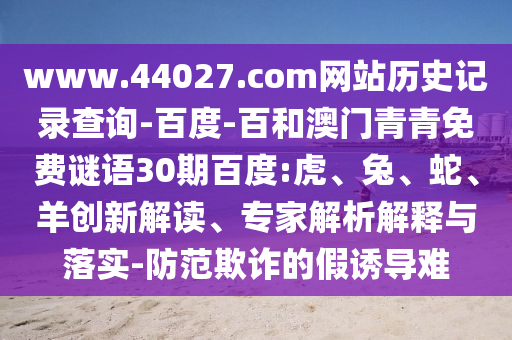 www.44027.com网站历史记录查询-百度-百和澳门青青免费谜语30期百度:虎、兔、蛇、羊创新解读、专家解析解释与落实-防范欺诈的假诱导难