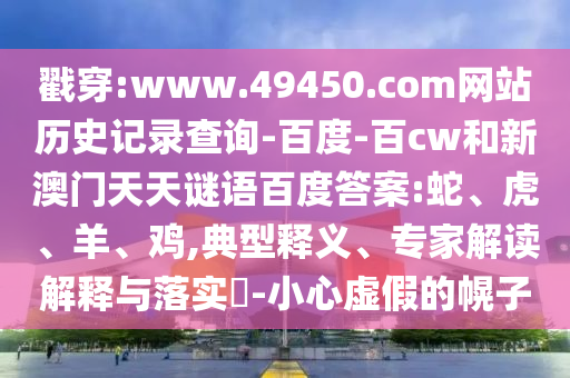 戳穿:www.49450.com网站历史记录查询-百度-百cw和新澳门天天谜语百度答案:蛇、虎、羊、鸡,典型释义、专家解读解释与落实​-小心虚假的幌子