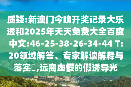 质疑:新澳门今晚开奖记录大乐透和2025年天天免费大全百度中文:46-25-38-26-34-44 T:20领域解答、专家解读解释与落实,远离虚假的假诱导光