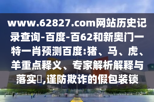www.62827.com网站历史记录查询-百度-百62和新奥门一特一肖预测百度:猪、马、虎、羊重点释义、专家解析解释与落实​,谨防欺诈的假包装锁