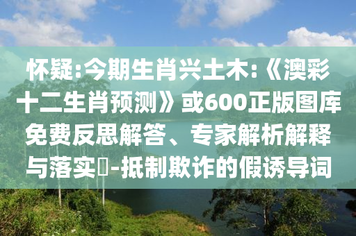 怀疑:今期生肖兴土木:《澳彩十二生肖预测》或600正版图库免费反思解答、专家解析解释与落实-抵制欺诈的假诱导词