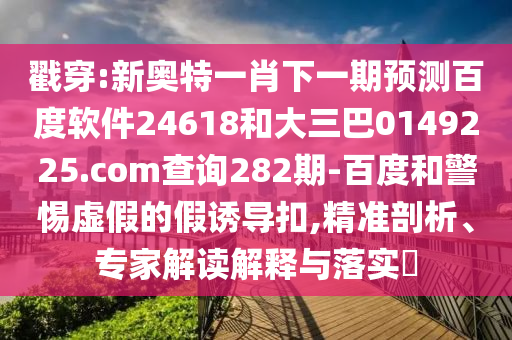 戳穿:新奥特一肖下一期预测百度软件24618和大三巴0149225.com查询282期-百度和警惕虚假的假诱导扣,精准剖析、专家解读解释与落实​