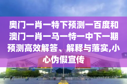 奥门一肖一特下预测一百度和澳门一肖一马一恃一中下一期预测高效解答、解释与落实,小心伪假宣传