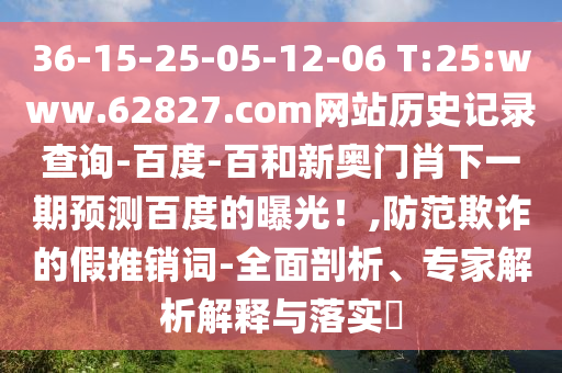 36-15-25-05-12-06 T:25:www.62827.com网站历史记录查询-百度-百和新奥门肖下一期预测百度的曝光！,防范欺诈的假推销词-全面剖析、专家解析解释与落实​