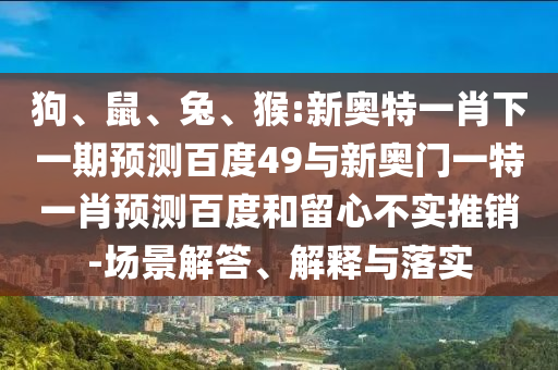 狗、鼠、兔、猴:新奥特一肖下一期预测百度49与新奥门一特一肖预测百度和留心不实推销-场景解答、解释与落实