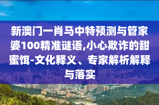新澳门一肖马中特预测与管家婆100精准谜语,小心欺诈的甜蜜饵-文化释义、专家解析解释与落实