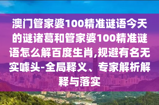 澳门管家婆100精准谜语今天的谜诸葛和管家婆100精准谜语怎么解百度生肖,规避有名无实噱头-全局释义、专家解析解释与落实