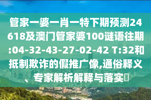 管家一婆一肖一特下期预测24618及澳门管家婆100谜语往期:04-32-43-27-02-42 T:32和抵制欺诈的假推广像,通俗释义、专家解析解释与落实