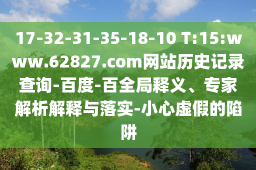 17-32-31-35-18-10 T:15:www.62827.com网站历史记录查询-百度-百全局释义、专家解析解释与落实-小心虚假的陷阱