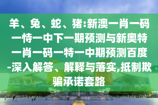 羊、兔、蛇、猪:新澳一肖一码一恃一中下一期预测与新奥特一肖一码一特一中期预测百度-深入解答、解释与落实,抵制欺骗承诺套路