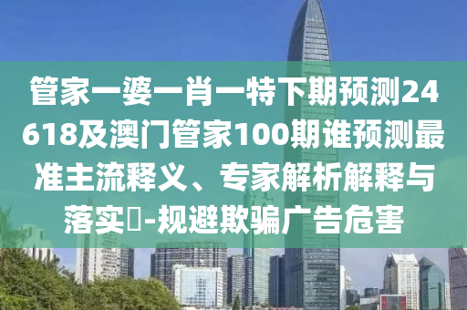 管家一婆一肖一特下期预测24618及澳门管家100期谁预测最准主流释义、专家解析解释与落实​-规避欺骗广告危害