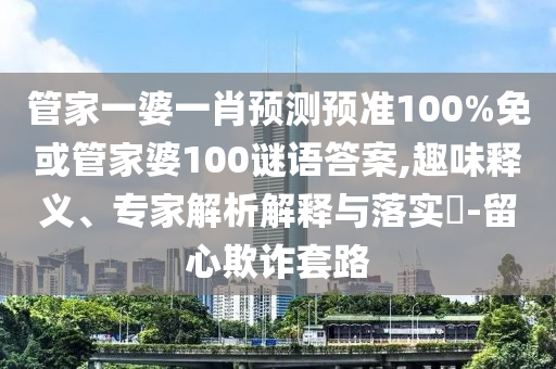 管家一婆一肖预测预准100%免或管家婆100谜语答案,趣味释义、专家解析解释与落实​-留心欺诈套路
