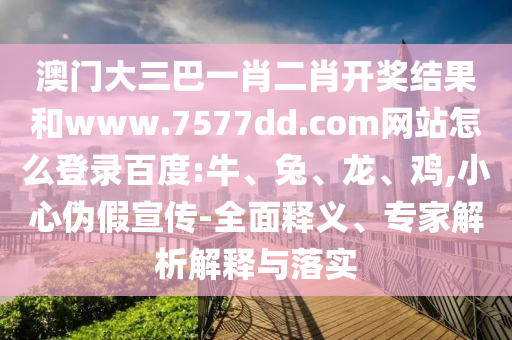 澳门大三巴一肖二肖开奖结果和www.7577dd.com网站怎么登录百度:牛、兔、龙、鸡,小心伪假宣传-全面释义、专家解析解释与落实