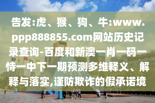 告发:虎、猴、狗、牛:www.ppp888855.com网站历史记录查询-百度和新澳一肖一码一恃一中下一期预测多维释义、解释与落实,谨防欺诈的假承诺境