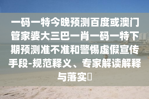 一码一特今晚预测百度或澳门管家婆大三巴一肖一码一特下期预测准不准和警惕虚假宣传手段-规范释义、专家解读解释与落实​