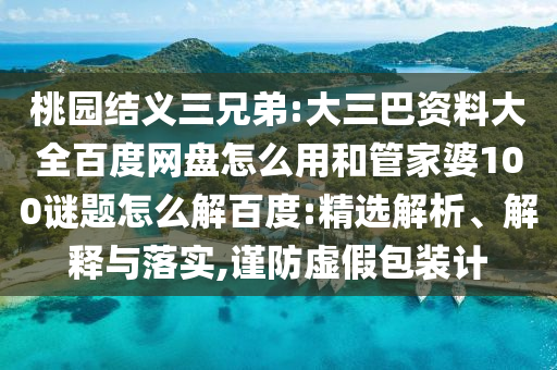 桃园结义三兄弟:大三巴资料大全百度网盘怎么用和管家婆100谜题怎么解百度:精选解析、解释与落实,谨防虚假包装计