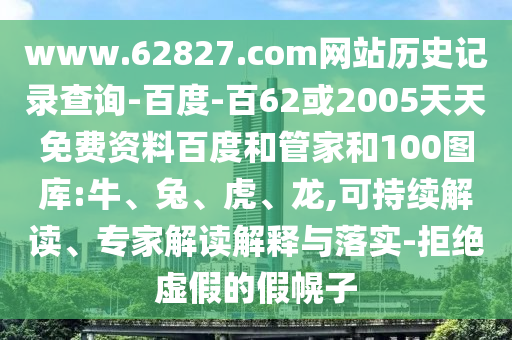 www.62827.com网站历史记录查询-百度-百62或2005天天免费资料百度和管家和100图库:牛、兔、虎、龙,可持续解读、专家解读解释与落实-拒绝虚假的假幌子