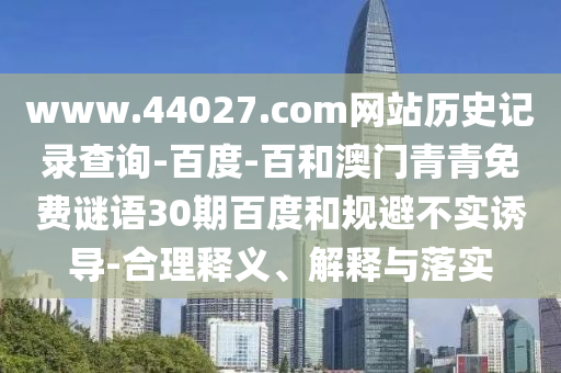 www.44027.com网站历史记录查询-百度-百和澳门青青免费谜语30期百度和规避不实诱导-合理释义、解释与落实